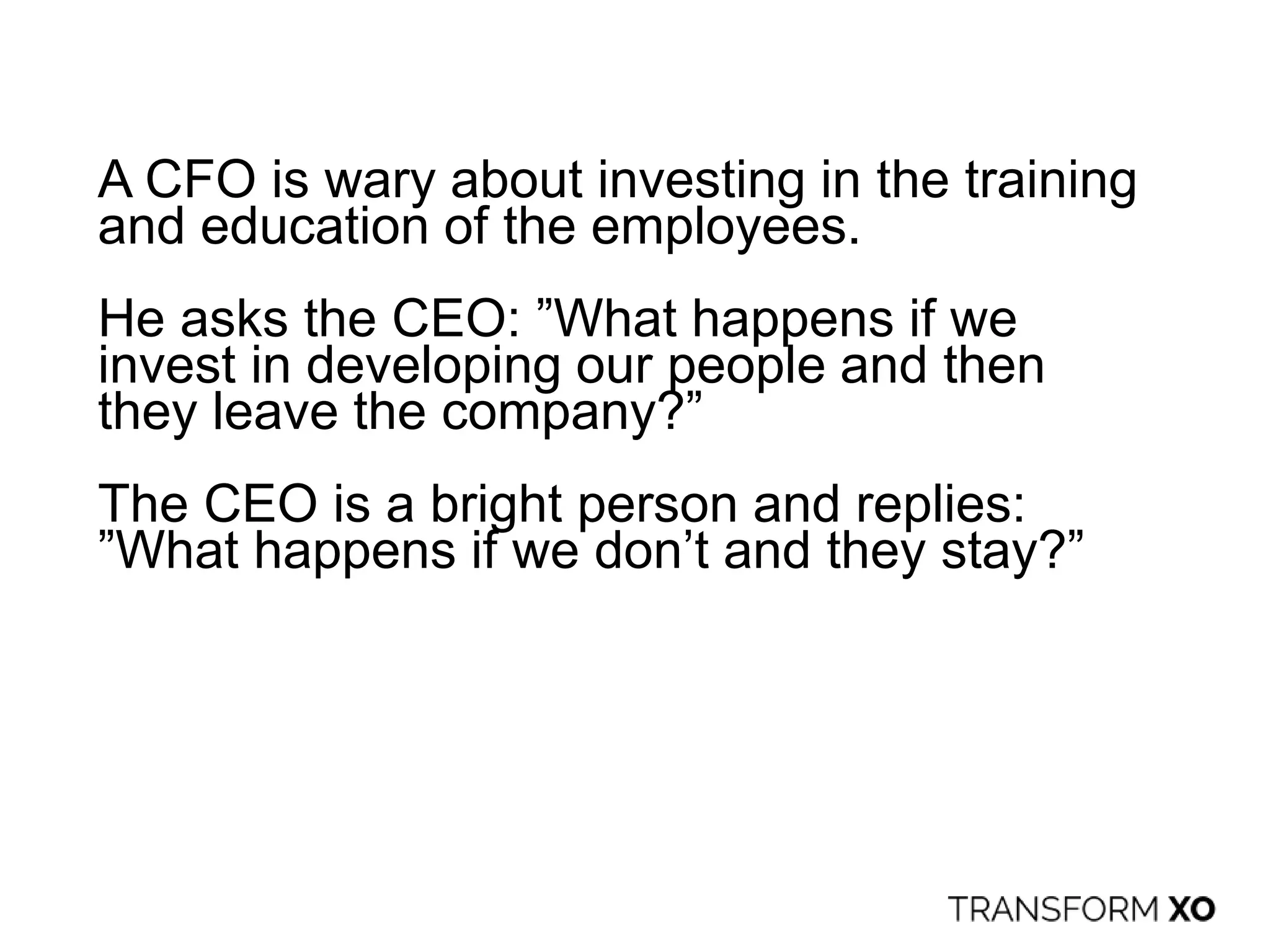 A CFO is wary about investing in the training
and education of the employees.
He asks the CEO: ”What happens if we
invest in developing our people and then
they leave the company?”
The CEO is a bright person and replies:
”What happens if we don’t and they stay?”
 