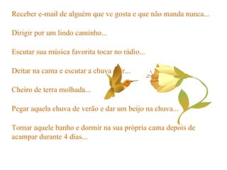 Receber e-mail de alguém que vc gosta e que não manda nunca... Dirigir por um lindo caminho... Escutar sua música favorita tocar no rádio... Deitar na cama e escutar a chuva cair... Cheiro de terra molhada... Pegar aquela chuva de verão e dar um beijo na chuva... Tomar aquele banho e dormir na sua própria cama depois de acampar durante 4 dias... 