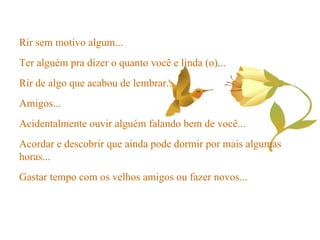 Rir sem motivo algum... Ter alguém pra dizer o quanto você e linda (o)... Rir de algo que acabou de lembrar... Amigos... Acidentalmente ouvir alguém falando bem de você... Acordar e descobrir que ainda pode dormir por mais algumas horas... Gastar tempo com os velhos amigos ou fazer novos... 