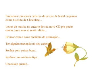 Brincar com o novo bichinho de estimação... Ter alguém mexendo no seu cabelo... Sonhar com coisas boas... Realizar um sonho antigo... Chocolate quente... Empacotar presentes debaixo da arvore de Natal enquanto come biscoito de Chocolate... Letras de musica no encarte do seu novo CD pra poder cantar junto sem se sentir idiota... 