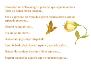 Ir a um ótimo show... Ganhar um jogo super disputado... Fazer bolo de chocolate e raspar a panela da calda... Ganhar dos amigos biscoitos feitos em casa.... Segurar na mão de alguém que vc realmente gosta... Encontrar um velho amigo e perceber que algumas coisas (boas ou ruins) nunca mudam... Ver a expressão no rosto de alguém quando abre o seu tão esperado presente... Olhar o nascer do sol... 