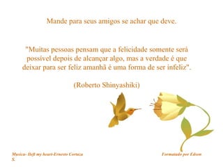Mande para seus amigos se achar que deve. "Muitas pessoas pensam que a felicidade somente será possível depois de alcançar algo, mas a verdade é que deixar para ser feliz amanhã é uma forma de ser infeliz". (Roberto Shinyashiki) Musica- Ileft my heart-Ernesto Cortaza  Formatado por Edson S. 