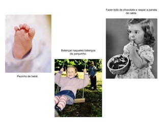 Pezinho de bebê. Balançar naqueles balanços de parquinho. Fazer bolo de chocolate e raspar a panela de calda. 