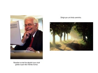 Receber e-mail de alguém que você gosta e que não manda nunca. Dirigir por um lindo caminho. 