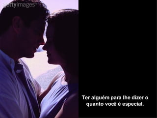 Ter alguém para lhe dizer o quanto você é especial. 