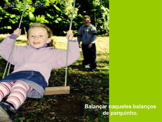 Balançar naqueles balanços de parquinho. 