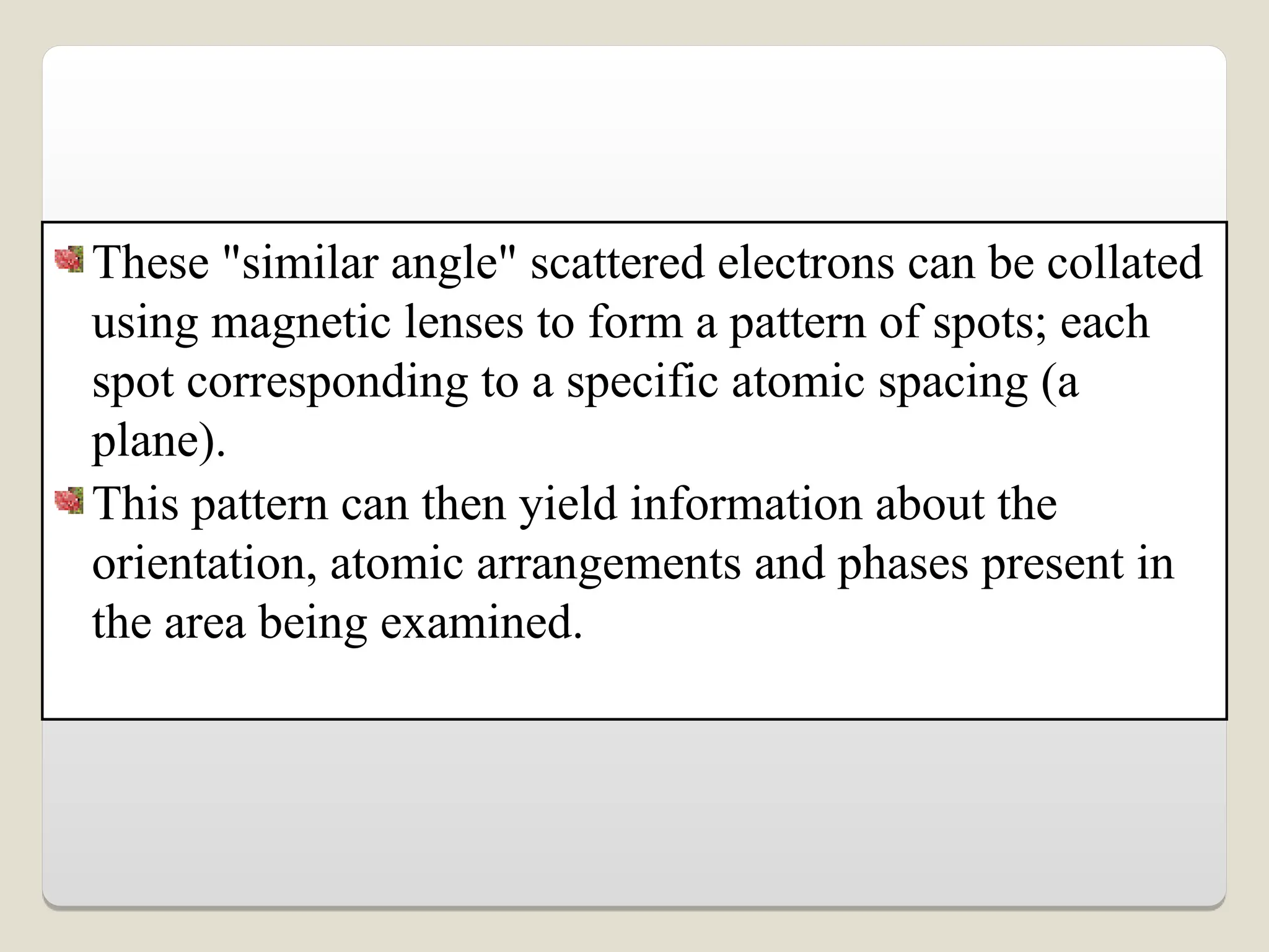 These "similar angle" scattered electrons can be collated
using magnetic lenses to form a pattern of spots; each
spot corresponding to a specific atomic spacing (a
plane).
This pattern can then yield information about the
orientation, atomic arrangements and phases present in
the area being examined.
 