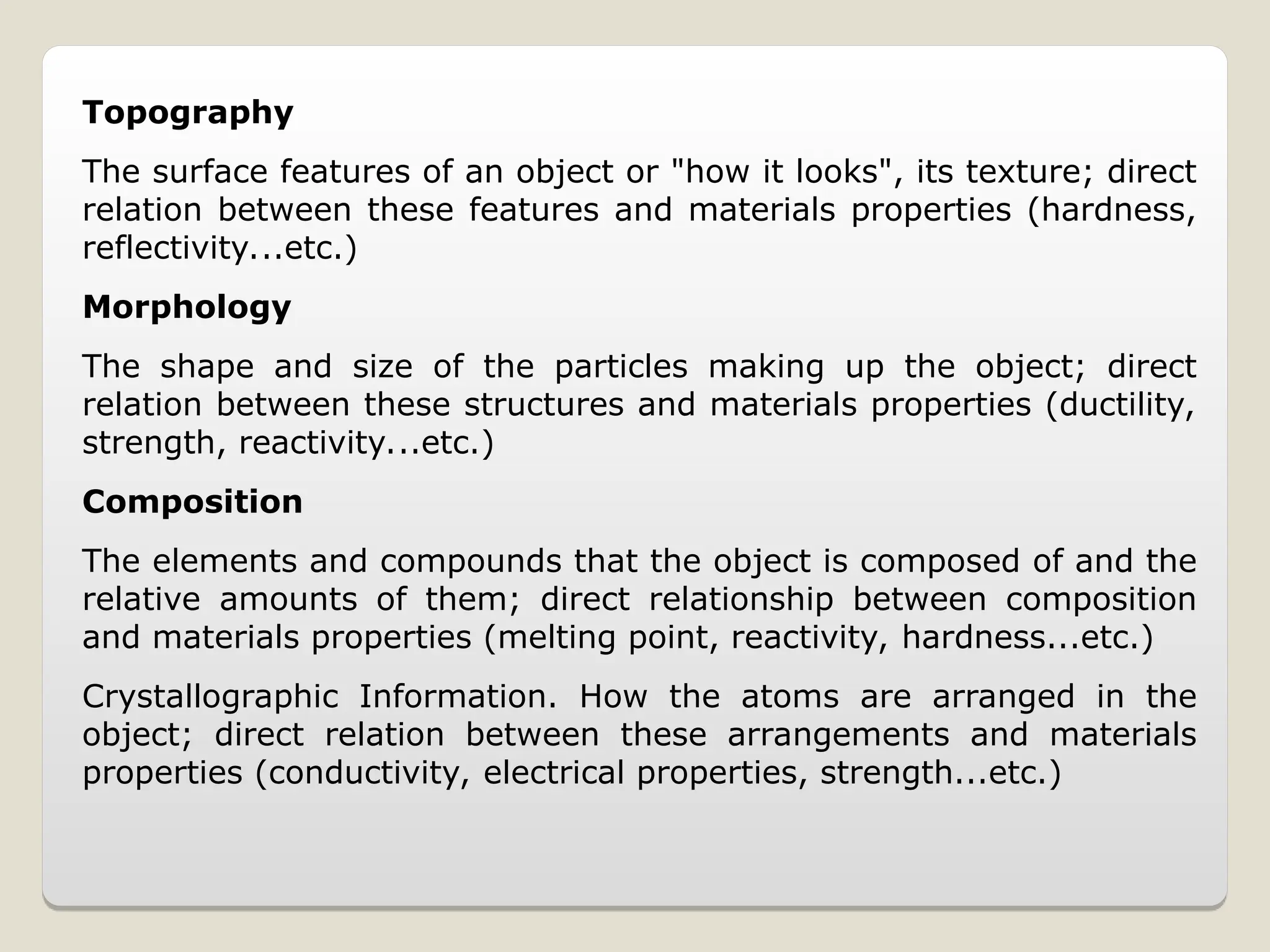 Topography
The surface features of an object or "how it looks", its texture; direct
relation between these features and materials properties (hardness,
reflectivity...etc.)
Morphology
The shape and size of the particles making up the object; direct
relation between these structures and materials properties (ductility,
strength, reactivity...etc.)
Composition
The elements and compounds that the object is composed of and the
relative amounts of them; direct relationship between composition
and materials properties (melting point, reactivity, hardness...etc.)
Crystallographic Information. How the atoms are arranged in the
object; direct relation between these arrangements and materials
properties (conductivity, electrical properties, strength...etc.)
 