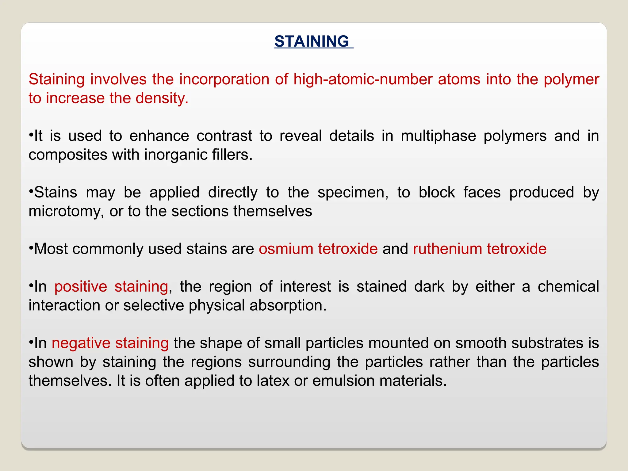 STAINING
Staining involves the incorporation of high-atomic-number atoms into the polymer
to increase the density.
•It is used to enhance contrast to reveal details in multiphase polymers and in
composites with inorganic fillers.
•Stains may be applied directly to the specimen, to block faces produced by
microtomy, or to the sections themselves
•Most commonly used stains are osmium tetroxide and ruthenium tetroxide
•In positive staining, the region of interest is stained dark by either a chemical
interaction or selective physical absorption.
•In negative staining the shape of small particles mounted on smooth substrates is
shown by staining the regions surrounding the particles rather than the particles
themselves. It is often applied to latex or emulsion materials.
 