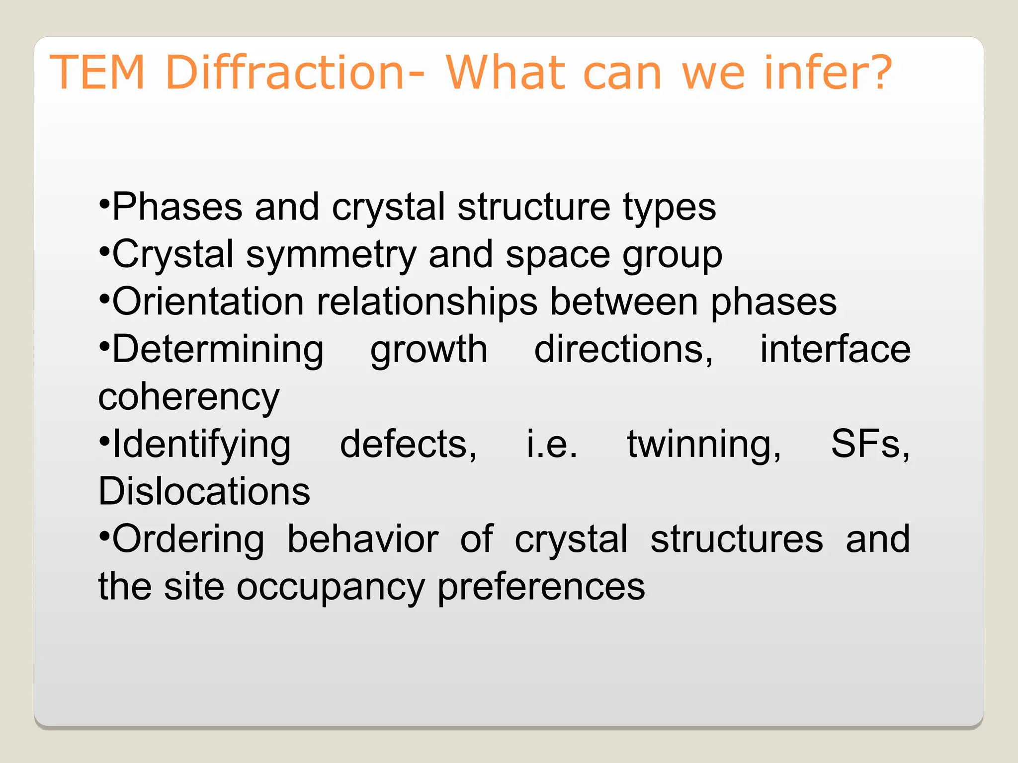 •Phases and crystal structure types
•Crystal symmetry and space group
•Orientation relationships between phases
•Determining growth directions, interface
coherency
•Identifying defects, i.e. twinning, SFs,
Dislocations
•Ordering behavior of crystal structures and
the site occupancy preferences
TEM Diffraction- What can we infer?
 