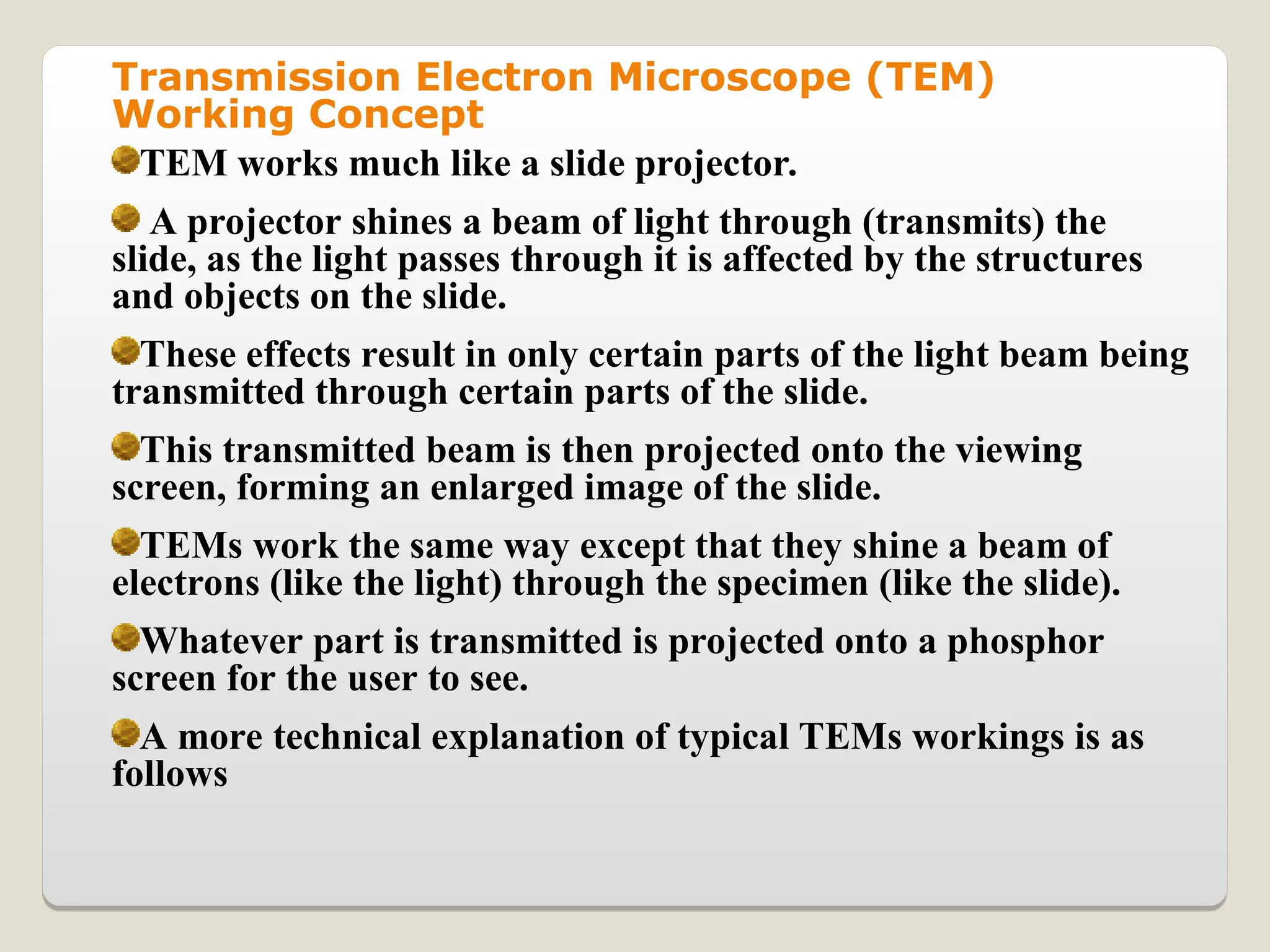 Transmission Electron Microscope (TEM)
Working Concept
TEM works much like a slide projector.
A projector shines a beam of light through (transmits) the
slide, as the light passes through it is affected by the structures
and objects on the slide.
These effects result in only certain parts of the light beam being
transmitted through certain parts of the slide.
This transmitted beam is then projected onto the viewing
screen, forming an enlarged image of the slide.
TEMs work the same way except that they shine a beam of
electrons (like the light) through the specimen (like the slide).
Whatever part is transmitted is projected onto a phosphor
screen for the user to see.
A more technical explanation of typical TEMs workings is as
follows
 