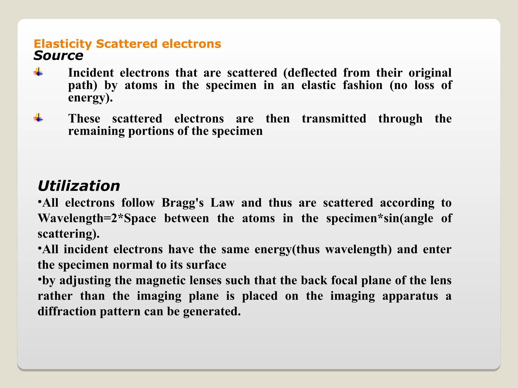 Elasticity Scattered electrons
Source
Incident electrons that are scattered (deflected from their original
path) by atoms in the specimen in an elastic fashion (no loss of
energy).
These scattered electrons are then transmitted through the
remaining portions of the specimen
Utilization
•All electrons follow Bragg's Law and thus are scattered according to
Wavelength=2*Space between the atoms in the specimen*sin(angle of
scattering).
•All incident electrons have the same energy(thus wavelength) and enter
the specimen normal to its surface
•by adjusting the magnetic lenses such that the back focal plane of the lens
rather than the imaging plane is placed on the imaging apparatus a
diffraction pattern can be generated.
 