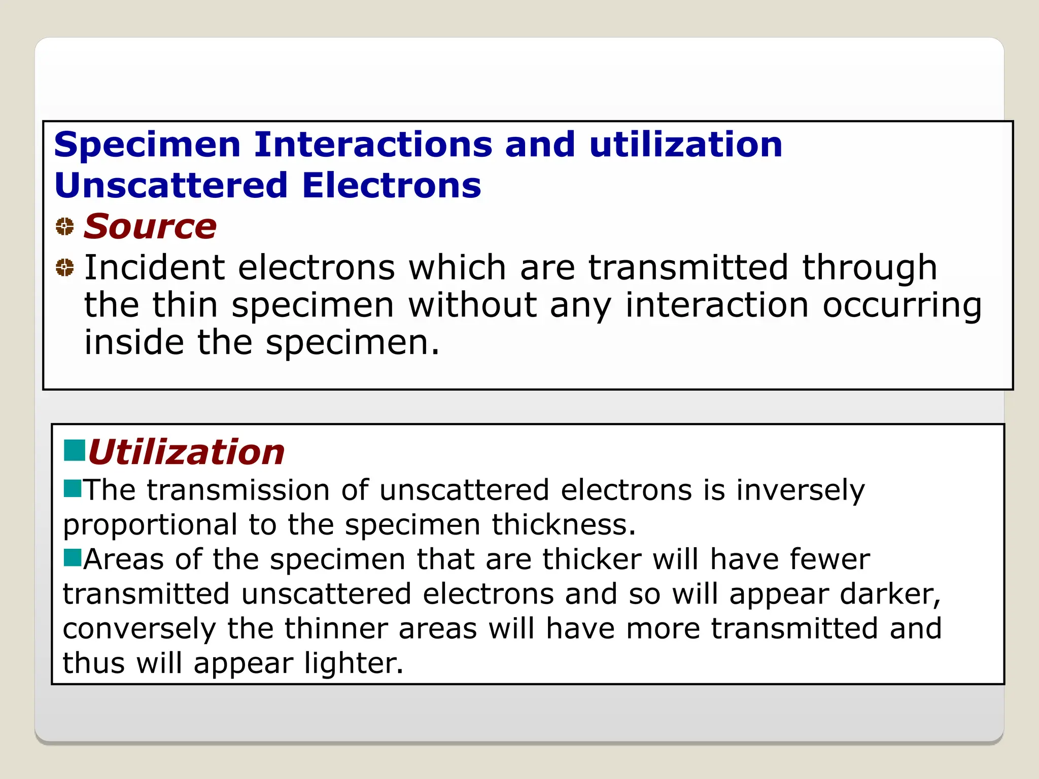 Specimen Interactions and utilization
Unscattered Electrons
Source
Incident electrons which are transmitted through
the thin specimen without any interaction occurring
inside the specimen.
Utilization
The transmission of unscattered electrons is inversely
proportional to the specimen thickness.
Areas of the specimen that are thicker will have fewer
transmitted unscattered electrons and so will appear darker,
conversely the thinner areas will have more transmitted and
thus will appear lighter.
 