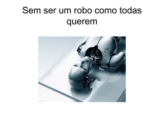 Sem ser um robo como todas querem