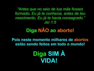 “ Antes que no seio de tua mãe fosses formado, Eu já te conhecia, antes de teu nascimento, Eu já te havia consagrado.” Jer.1:5 Diga  NÃO  ao  aborto! Pois neste momento milhares de  abortos  estão sendo feitos em todo o mundo! Diga  SIM À VIDA! 