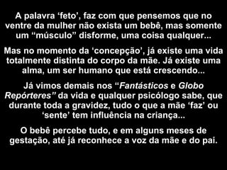 A palavra ‘feto’, faz com que pensemos que no ventre da mulher não exista um bebê, mas somente um “músculo” disforme, uma coisa qualquer... Mas no momento da ‘concepção’, já existe uma vida totalmente distinta do corpo da mãe. Já existe uma alma, um ser humano que está crescendo... Já vimos demais nos “ Fantásticos  e  Globo Repórteres”  da vida e qualquer psicólogo sabe, que durante toda a gravidez, tudo o que a mãe ‘faz’ ou ‘sente’ tem influência na criança... O bebê percebe tudo, e em alguns meses de gestação, até já reconhece a voz da mãe e do pai. 