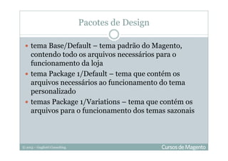 © 2013 – Gugliotti Consulting
tema Base/Default – tema padrão do Magento,
contendo todo os arquivos necessários para o
funcionamento da loja
tema Package 1/Default – tema que contém os
arquivos necessários ao funcionamento do tema
personalizado
temas Package 1/Variations – tema que contém os
arquivos para o funcionamento dos temas sazonais
Pacotes de Design
 