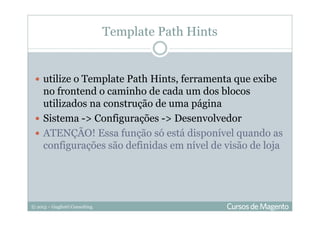 © 2013 – Gugliotti Consulting
utilize o Template Path Hints, ferramenta que exibe
no frontend o caminho de cada um dos blocos
utilizados na construção de uma página
Sistema -> Configurações -> Desenvolvedor
ATENÇÃO! Essa função só está disponível quando as
configurações são definidas em nível de visão de loja
Template Path Hints
 