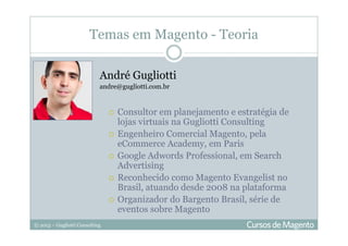 © 2013 – Gugliotti Consulting
Temas em Magento - Teoria
André Gugliotti
andre@gugliotti.com.br
Consultor em planejamento e estratégia de
lojas virtuais na Gugliotti Consulting
Engenheiro Comercial Magento, pela
eCommerce Academy, em Paris
Google Adwords Professional, em Search
Advertising
Reconhecido como Magento Evangelist no
Brasil, atuando desde 2008 na plataforma
Organizador do Bargento Brasil, série de
eventos sobre Magento
 