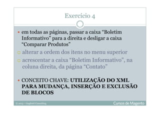 © 2013 – Gugliotti Consulting
em todas as páginas, passar a caixa “Boletim
Informativo” para a direita e desligar a caixa
“Comparar Produtos”
alterar a ordem dos itens no menu superior
acrescentar a caixa “Boletim Informativo”, na
coluna direita, da página “Contato”
CONCEITO CHAVE: UTILIZAÇÃO DO XML
PARA MUDANÇA, INSERÇÃO E EXCLUSÃO
DE BLOCOS
Exercício 4
 