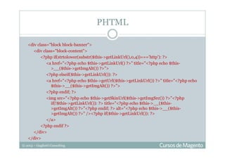 © 2013 – Gugliotti Consulting
<div class="block block-banner">
<div class="block-content">
<?php if(strtolower(substr($this->getLinkUrl(),0,4))==='http'): ?>
<a href="<?php echo $this->getLinkUrl() ?>" title="<?php echo $this-
>__($this->getImgAlt()) ?>">
<?php elseif($this->getLinkUrl()): ?>
<a href="<?php echo $this->getUrl($this->getLinkUrl()) ?>" title="<?php echo
$this->__($this->getImgAlt()) ?>">
<?php endif; ?>
<img src="<?php echo $this->getSkinUrl($this->getImgSrc()) ?>"<?php
if(!$this->getLinkUrl()): ?> title="<?php echo $this->__($this-
>getImgAlt()) ?>"<?php endif; ?> alt="<?php echo $this->__($this-
>getImgAlt()) ?>" /><?php if($this->getLinkUrl()): ?>
</a>
<?php endif ?>
</div>
</div>
PHTML
 