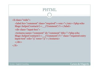 © 2013 – Gugliotti Consulting
<li class="wide">
<label for="comment" class="required"><em>*</em><?php echo
Mage::helper('contacts')->__('Comment') ?></label>
<div class="input-box">
<textarea name="comment" id="comment" title="<?php echo
Mage::helper('contacts')->__('Comment') ?>" class="required-entry
input-text" cols="5" rows="3"></textarea>
</div>
</li>
PHTML
 