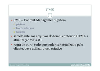 © 2013 – Gugliotti Consulting
CMS – Content Management System
páginas
blocos estáticos
widgets
semelhante aos arquivos do tema: conteúdo HTML +
atualização via XML
regra de ouro: tudo que puder ser atualizado pelo
cliente, deve utilizar bloco estático
CMS
 