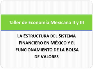 Taller de Economía Mexicana II y III 
LA ESTRUCTURA DEL SISTEMA 
FINANCIERO EN MÉXICO Y EL 
FUNCIONAMIENTO DE LA BOLSA 
DE VALORES 
 