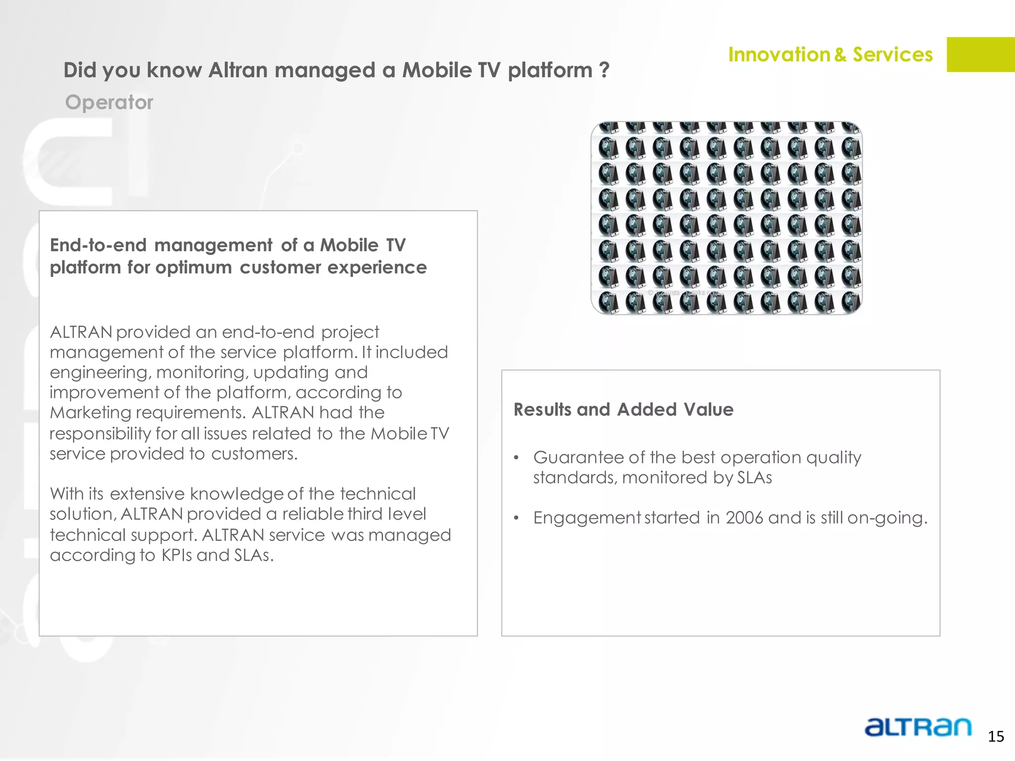 Innovation & Services
 Did you know Altran managed a Mobile TV platform ?
  Operator




End-to-end management of a Mobile TV
platform for optimum customer experience
                                                                         © iconista - Fotolia.com




ALTRAN provided an end-to-end project
management of the service platform. It included
engineering, monitoring, updating and
improvement of the platform, according to
Marketing requirements. ALTRAN had the                   Results and Added Value
responsibility for all issues related to the Mobile TV
service provided to customers.                           • Guarantee of the best operation quality
                                                           standards, monitored by SLAs
With its extensive knowledge of the technical
solution, ALTRAN provided a reliable third level         • Engagement started in 2006 and is still on-going.
technical support. ALTRAN service was managed
according to KPIs and SLAs.




                                                                                                                            15
 