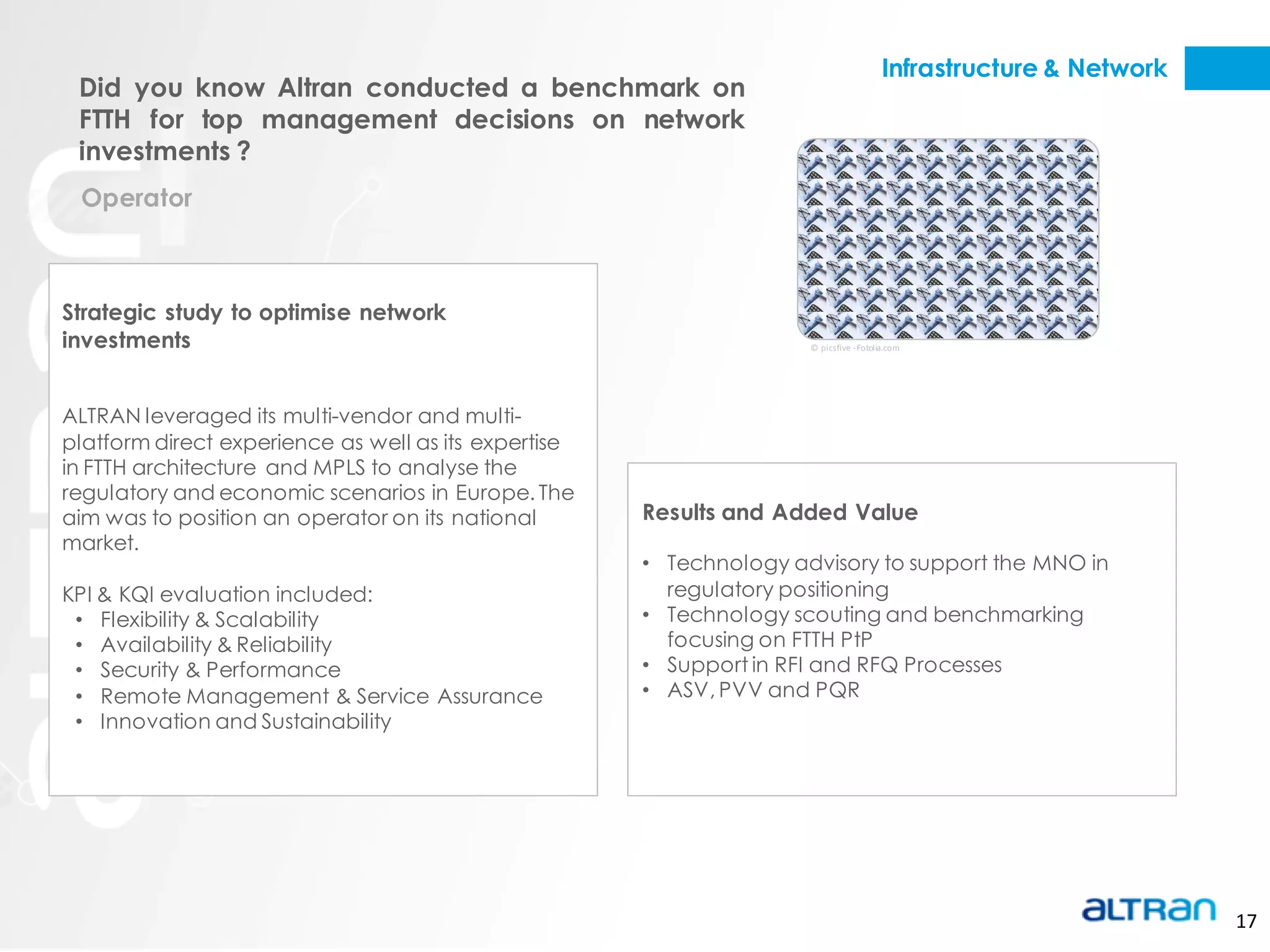 Infrastructure & Network
 Did you know Altran conducted a benchmark on
 FTTH for top management decisions on network
 investments ?
 Operator



Strategic study to optimise network
investments                                                          © picsfive - Fotolia.com




ALTRAN leveraged its multi-vendor and multi-
platform direct experience as well as its expertise
in FTTH architecture and MPLS to analyse the
regulatory and economic scenarios in Europe. The
aim was to position an operator on its national       Results and Added Value
market.
                                                      • Technology advisory to support the MNO in
KPI & KQI evaluation included:                          regulatory positioning
 • Flexibility & Scalability                          • Technology scouting and benchmarking
 • Availability & Reliability                           focusing on FTTH PtP
 • Security & Performance                             • Support in RFI and RFQ Processes
 • Remote Management & Service Assurance              • ASV, PVV and PQR
 • Innovation and Sustainability




                                                                                                                   17
 