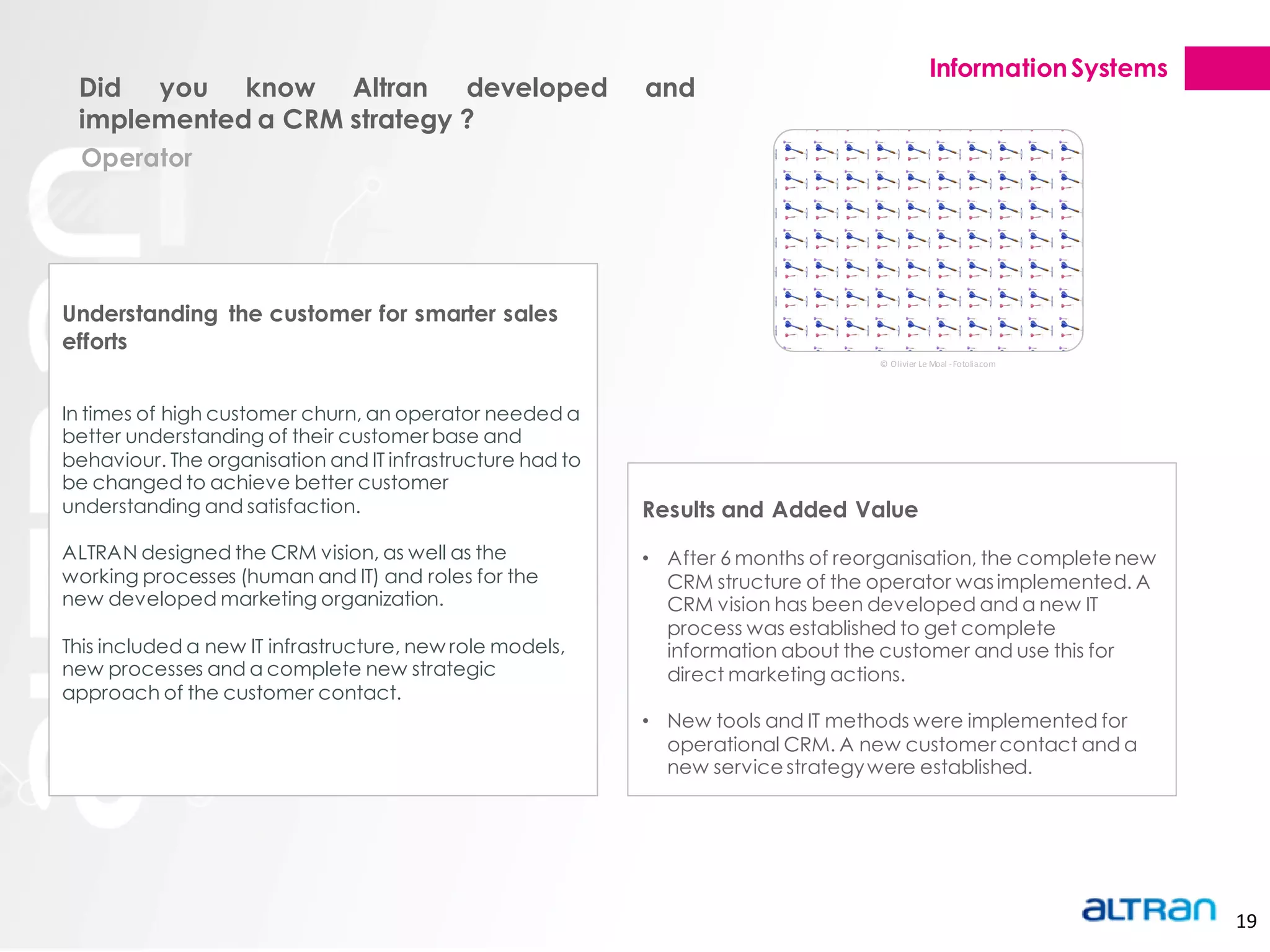 Information Systems
 Did you know Altran developed                             and
 implemented a CRM strategy ?
  Operator




Understanding the customer for smarter sales
efforts
                                                                                   © Olivier Le Moal - Fotolia.com




In times of high customer churn, an operator needed a
better understanding of their customer base and
behaviour. The organisation and IT infrastructure had to
be changed to achieve better customer
understanding and satisfaction.                            Results and Added Value
ALTRAN designed the CRM vision, as well as the             • After 6 months of reorganisation, the complete new
working processes (human and IT) and roles for the           CRM structure of the operator was implemented. A
new developed marketing organization.                        CRM vision has been developed and a new IT
                                                             process was established to get complete
This included a new IT infrastructure, new role models,      information about the customer and use this for
new processes and a complete new strategic                   direct marketing actions.
approach of the customer contact.
                                                           • New tools and IT methods were implemented for
                                                             operational CRM. A new customer contact and a
                                                             new service strategy were established.




                                                                                                                      19
 