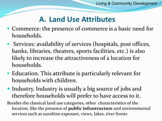 A. Land Use Attributes
 Commerce: the presence of commerce is a basic need for
households.
 Services: availability of services (hospitals, post offices,
banks, libraries, theaters, sports facilities, etc.) is also
likely to increase the attractiveness of a location for
households.
 Education. This attribute is particularly relevant for
households with children.
 Industry. Industry is usually a big source of jobs and
therefore households will prefer to have access to it.
Besides the classical land use categories, other characteristics of the
location, like the presence of public infrastructure and environmental
services such as sunshine exposure, views, lakes, river fronts
Living & Community Development
 