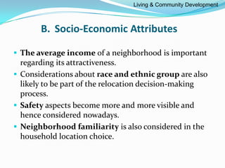 B. Socio-Economic Attributes
 The average income of a neighborhood is important
regarding its attractiveness.
 Considerations about race and ethnic group are also
likely to be part of the relocation decision-making
process.
 Safety aspects become more and more visible and
hence considered nowadays.
 Neighborhood familiarity is also considered in the
household location choice.
Living & Community Development
 