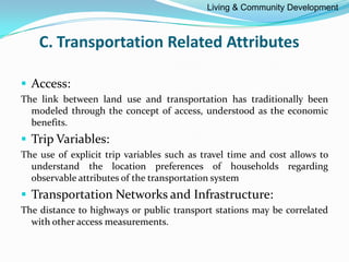 C. Transportation Related Attributes
 Access:
The link between land use and transportation has traditionally been
modeled through the concept of access, understood as the economic
benefits.
 Trip Variables:
The use of explicit trip variables such as travel time and cost allows to
understand the location preferences of households regarding
observable attributes of the transportation system
 Transportation Networks and Infrastructure:
The distance to highways or public transport stations may be correlated
with other access measurements.
Living & Community Development
 
