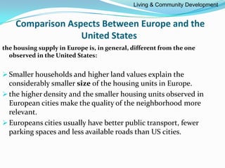 Comparison Aspects Between Europe and the
United States
the housing supply in Europe is, in general, different from the one
observed in the United States:
Smaller households and higher land values explain the
considerably smaller size of the housing units in Europe.
the higher density and the smaller housing units observed in
European cities make the quality of the neighborhood more
relevant.
Europeans cities usually have better public transport, fewer
parking spaces and less available roads than US cities.
Living & Community Development
 