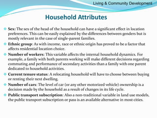 Household Attributes
 Sex: The sex of the head of the household can have a significant effect in location
preferences. This can be easily explained by the differences between genders but is
mostly relevant in the case of single-parent families.
 Ethnic group: As with income, race or ethnic origin has proved to be a factor that
affects residential location choice.
 Number of workers: This variable affects the internal household dynamics. For
example, a family with both parents working will make different decisions regarding
commuting and performance of secondary activities than a family with one parent
dedicated to household activities.
 Current tenure status: A relocating household will have to choose between buying
or renting their next dwelling.
 Number of cars: The level of car (or any other motorized vehicle) ownership is a
decision made by the household as a result of changes in its life cycle.
 Public transport subscription: Also a non-traditional variable in land use models,
the public transport subscription or pass is an available alternative in most cities.
Living & Community Development
 