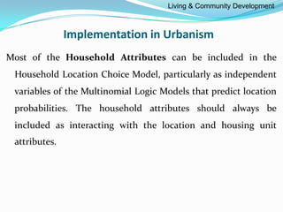 Implementation in Urbanism
Most of the Household Attributes can be included in the
Household Location Choice Model, particularly as independent
variables of the Multinomial Logic Models that predict location
probabilities. The household attributes should always be
included as interacting with the location and housing unit
attributes.
Living & Community Development
 