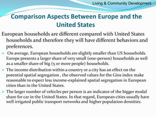 Comparison Aspects Between Europe and the
United States
European households are different compared with United States
households and therefore they will have different behaviors and
preferences.
 On average, European households are slightly smaller than US households.
Europe presents a larger share of very small (one-person) households as well
as a smaller share of big (5 or more people) households.
 The income distribution within a country or a city has an effect on the
potential spatial segregation , the observed values for the Gins index make
reasonable to expect less income-explained spatial segregation in European
cities than in the United States.
 The larger number of vehicles per person is an indicator of the bigger modal
share for car in the United States. In that regard, European cities usually have
well irrigated public transport networks and higher population densities.
Living & Community Development
 
