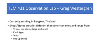 TEM 431 Observation Lab – Greg Westergren
• Currently residing in Bangkok, Thailand
• Shops/Stores are a bit different then American ones and range from:
• Typical box stores, large and small
• Kiosk type
• Tents
• Pop-up shops
 