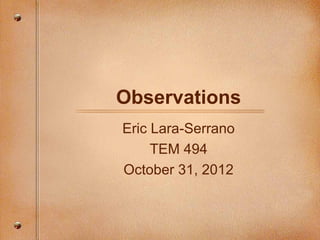 Observations
Eric Lara-Serrano
     TEM 494
October 31, 2012
 