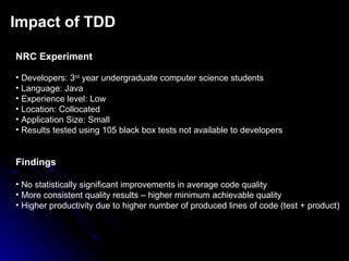 Impact of TDD NRC Experiment Developers: 3 rd  year undergraduate computer science students Language: Java Experience level: Low Location: Collocated Application Size: Small Results tested using 105 black box tests not available to developers Findings No statistically significant improvements in average code quality More consistent quality results – higher minimum achievable quality Higher productivity due to higher number of produced lines of code (test + product) 