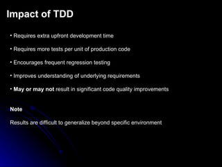 Impact of TDD Requires extra upfront development time Requires more tests per unit of production code Encourages frequent regression testing Improves understanding of underlying requirements May or may not  result in significant code quality improvements Note Results are difficult to generalize beyond specific environment 