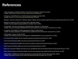 References T.Bhat, N.Nagappan.  Evaluating the Efficacy of Test-Driven Development: Industrial Case Studies. Available:   http://research.microsoft.com/manuvir/papers/isese-fp17288-Bhat.pdf H.Erdogmus.  On the Effectiveness of Test-first Approach to Programming.  March 2005.  Available:  http://iit-iti.nrc-cnrc.gc.ca/iit-publications-iti/docs/NRC-47445.pdf Wikipedia, "Test-driven development",  Wikipedia , [Online]. Available: http://en.wikipedia.org/wiki/Test-driven_development [Accessed: Feb. 23, 2007].  Agile Data, "Introduction to Test Driven Design (TDD)", Agile Data, [Online].  Available: http://www.agiledata.org/essays/tdd.html  [Accessed: Feb. 23, 2007]. F Geisendörfer, "Test Driven Development in Real World Apps," September 10, 2006. [Online].   Available: http://www.thinkingphp.org/2006/09/10/test-driven-development-in-real-world-apps/ . [Accessed Feb. 23, 2007]. L. Wyssocky, "Some Pitfalls of Test Drive Development," March 25, 2006. [Online]. Available: http://blog.qualityaspect.com/2006/03/25/some-pitfalls-of-test-driven-development/. [Accessed Feb. 23, 2007]. "TDD viewpoint," January 16, 2005. [Online].   Available: http://neilthespod.spaces.live.com/blog/cns!F11ED9853AA5674B!110.entry. [Accessed Feb. 23, 2007].  Unit Testing [Online] Available: http://en.wikipedia.org/wiki/Unit_testing [Accessed February 23, 2007] JUnit Framework [Online] Available: http://www.junit.org [Accessed February 23, 2007] CppUnit Framework [Online] Available: http://cppunit.sourceforge.net/cppunit-wiki [Accessed February 23, 2007] NUnit Framework [Online] Available: http://www.nunit.org/ [Accessed February 23, 2007] Ruby Test::Unit [Online] Available: http://www.ruby-doc.org/stdlib/libdoc/test/unit/rdoc/classes/Test/Unit.html [Accessed February 23, 2007] What is Extreme Programming [Online] Available: http://www.extremeprogramming.org/what.html [Accessed February 23, 2007] Jeffrey Palermo, “Guidelines for Test-Driven Development”,  Visual Studio 2005 Technical Articles,  May 2006 , [Online]  Available: http://msdn2.microsoft.com/en-us/library/aa730844(VS.80).aspx [Accessed: Feb. 23, 2007]. 