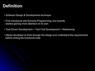 Definition Software Design & Development technique First introduced with Extreme Programming, but recently started   gaining more attention on its own Test Driven Development = Test First Development + Refactoring Allows developer to think through the design and understand the requirements before writing the functional code 