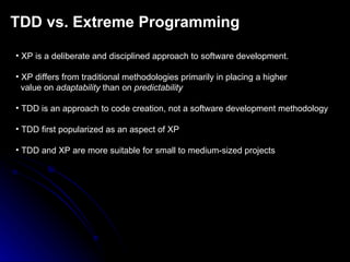 TDD vs. Extreme Programming XP is a deliberate and disciplined approach to software development. XP differs from traditional methodologies primarily in placing a higher value on  adaptability  than on  predictability TDD is an approach to code creation, not a software development methodology TDD first popularized as an aspect of XP TDD and XP are more suitable for small to medium-sized projects 