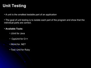 Unit Testing A unit is the smallest testable part of an application The goal of unit testing is to isolate each part of the program and show that the individual parts are correct. Available Tools: JUnit for Java CppUnit for C++ NUnit for .NET Test::Unit for Ruby 