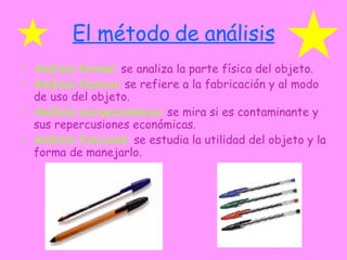 El método de análisis Análisis formal:  se analiza la parte física del objeto. Análisis técnico:  se refiere a la fabricación y al modo de uso del objeto. Análisis socioeconómico:  se mira si es contaminante y sus repercusiones económicas. Análisis funcional:  se estudia la utilidad del objeto y la forma de manejarlo. 