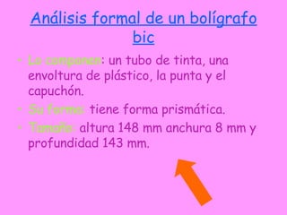 Análisis formal de un bolígrafo bic Lo componen : un tubo de tinta, una envoltura de plástico, la punta y el capuchón. Su forma:  tiene forma prismática. Tamaño:  altura 148 mm anchura 8 mm y profundidad 143 mm. 