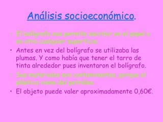 Análisis socioeconómico . El bolígrafo nos permite escribir en el papel o en otra cualquier superficie. Antes en vez del bolígrafo se utilizaba las plumas. Y como había que tener el tarro de tinta alrededor pues inventaron el bolígrafo. Sus materiales son contaminantes, porque el plástico viene del petróleo. El objeto puede valer aproximadamente 0,60€. 