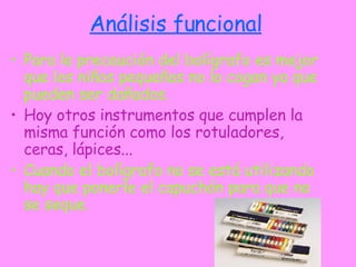 Análisis funcional Para la precaución del bolígrafo es mejor que los niños pequeños no lo cogan ya que pueden ser dañados. Hoy otros instrumentos que cumplen la misma función como los rotuladores, ceras, lápices... Cuando el bolígrafo no se está utilizando hay que ponerle el capuchón para que no se seque. 